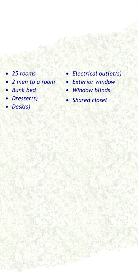 •	25 rooms •	2 men to a room •	Bunk bed •	Dresser(s) •	Desk(s) •	Electrical outlet(s) •	Exterior window •	Window blinds •	Shared closet